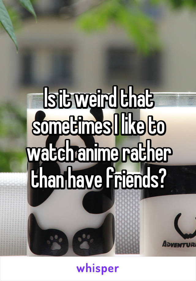 Is it weird that sometimes I like to watch anime rather than have friends?