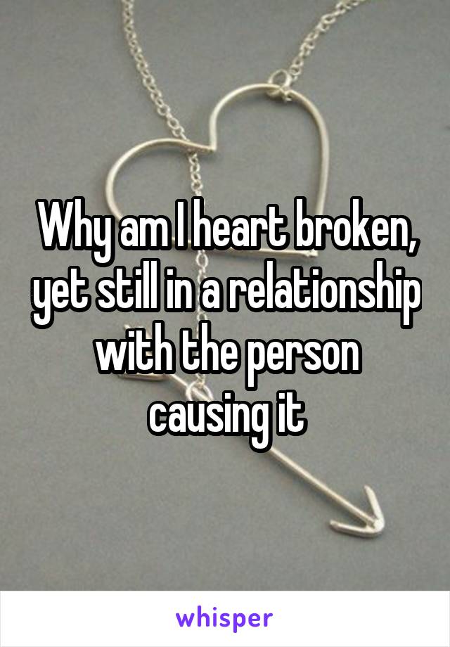 Why am I heart broken, yet still in a relationship with the person causing it