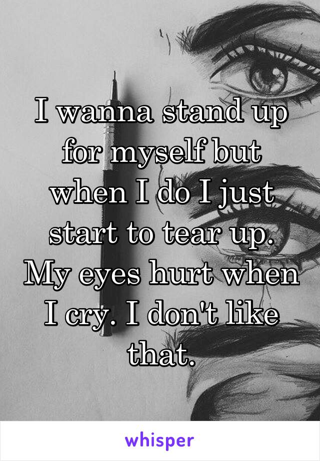 I wanna stand up for myself but when I do I just start to tear up. My eyes hurt when I cry. I don't like that.