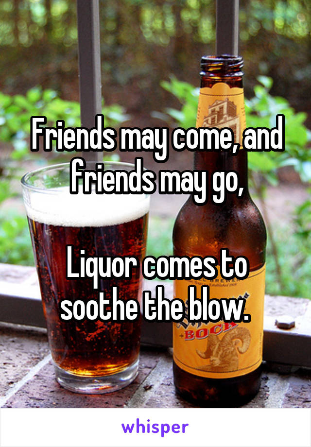 Friends may come, and friends may go,

Liquor comes to soothe the blow. 