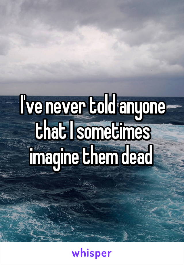 I've never told anyone that I sometimes imagine them dead 