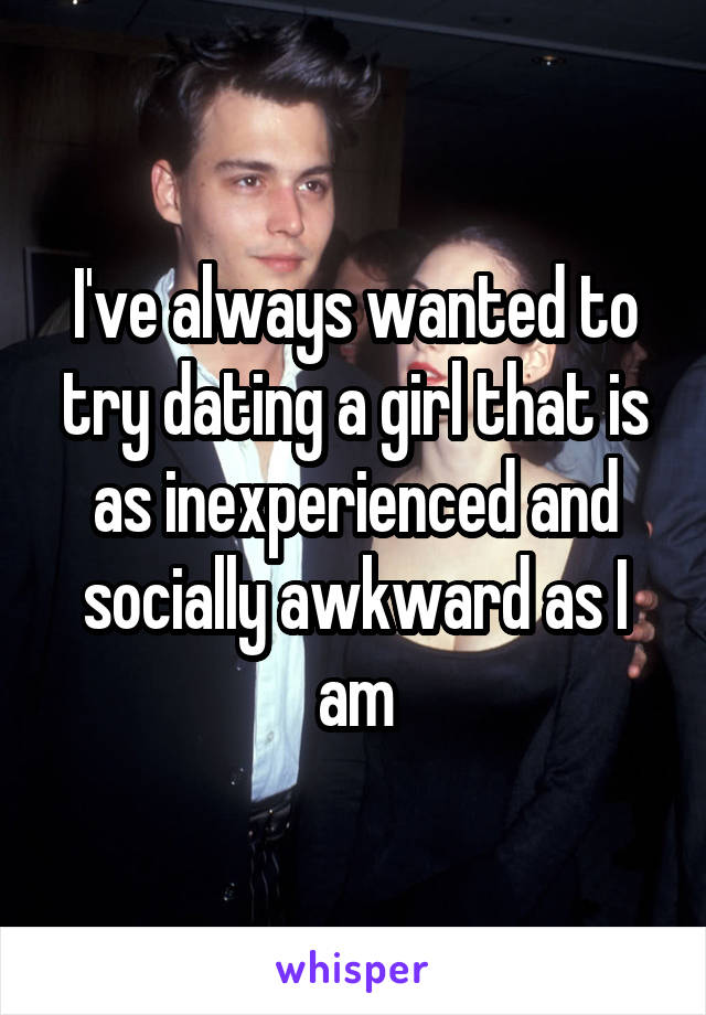 I've always wanted to try dating a girl that is as inexperienced and socially awkward as I am