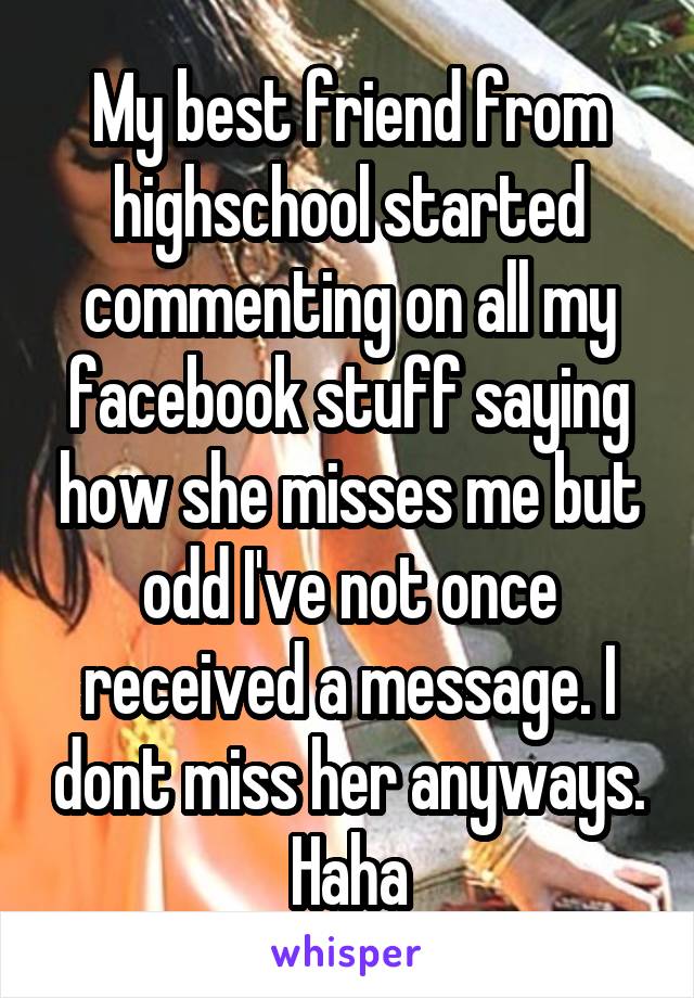 My best friend from highschool started commenting on all my facebook stuff saying how she misses me but odd I've not once received a message. I dont miss her anyways. Haha