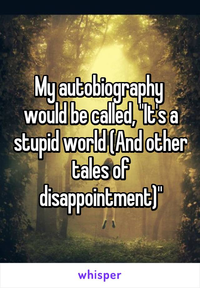 My autobiography  would be called, "It's a stupid world (And other tales of disappointment)"