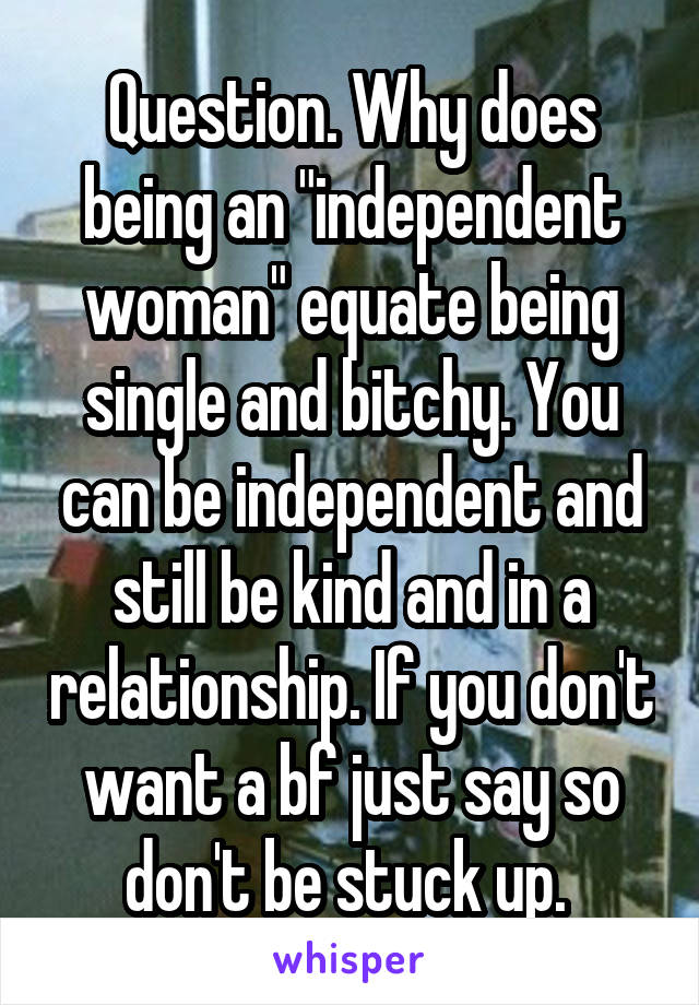 Question. Why does being an "independent woman" equate being single and bitchy. You can be independent and still be kind and in a relationship. If you don't want a bf just say so don't be stuck up. 