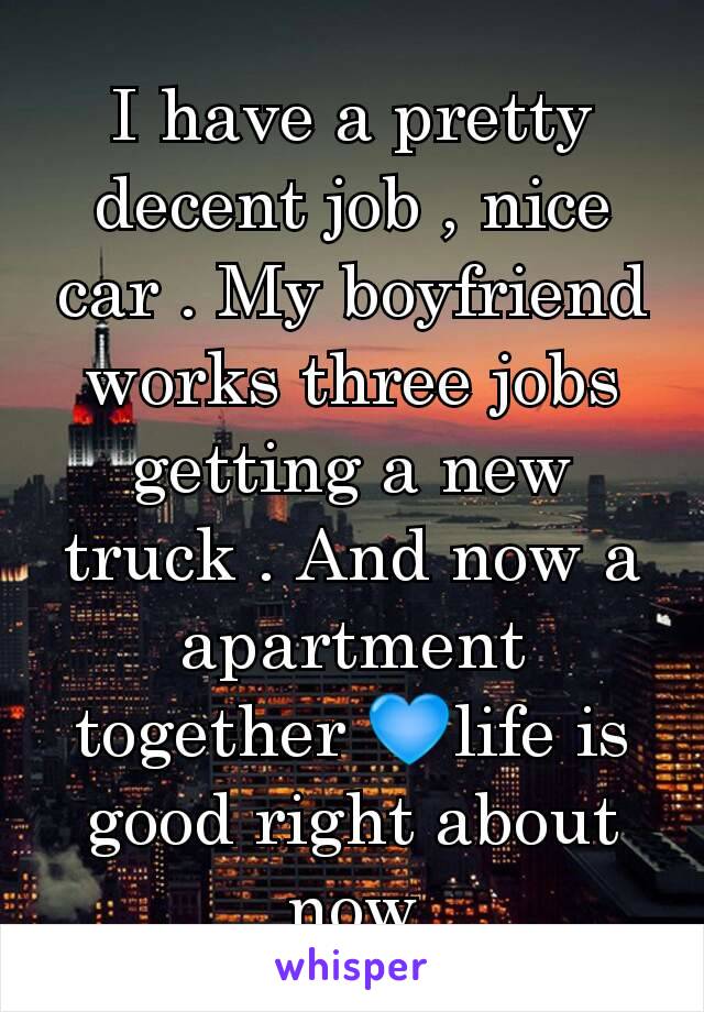 I have a pretty decent job , nice car . My boyfriend works three jobs getting a new truck . And now a apartment together 💙life is good right about now