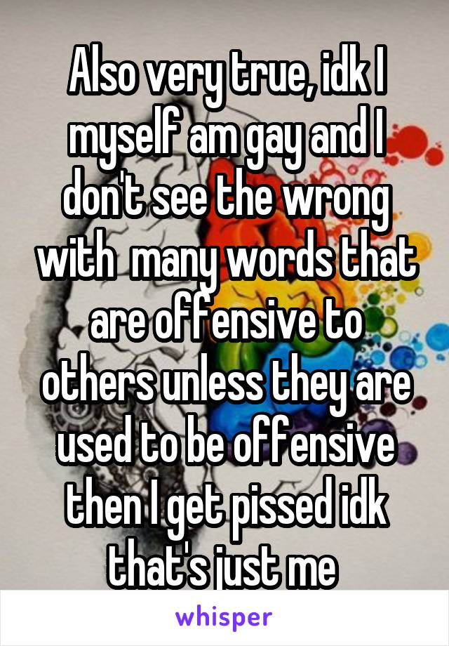 Also very true, idk I myself am gay and I don't see the wrong with  many words that are offensive to others unless they are used to be offensive then I get pissed idk that's just me 