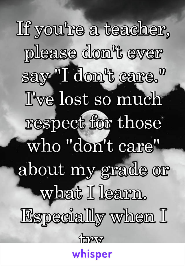 If you're a teacher, please don't ever say "I don't care." I've lost so much respect for those who "don't care" about my grade or what I learn. Especially when I try.