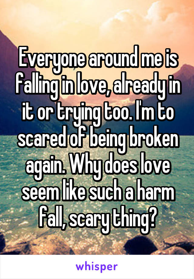 Everyone around me is falling in love, already in it or trying too. I'm to scared of being broken again. Why does love seem like such a harm fall, scary thing?