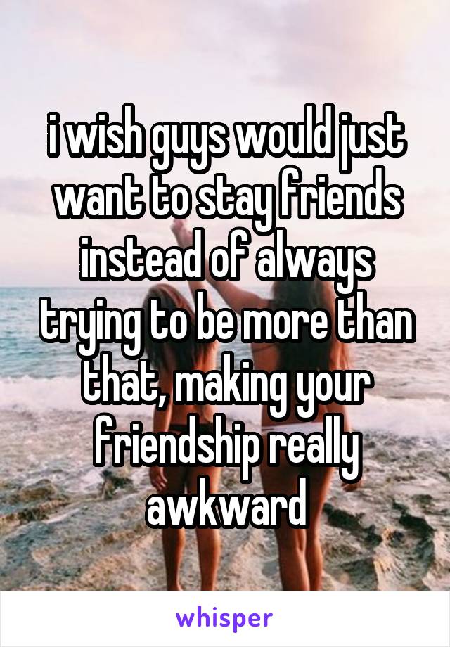 i wish guys would just want to stay friends instead of always trying to be more than that, making your friendship really awkward