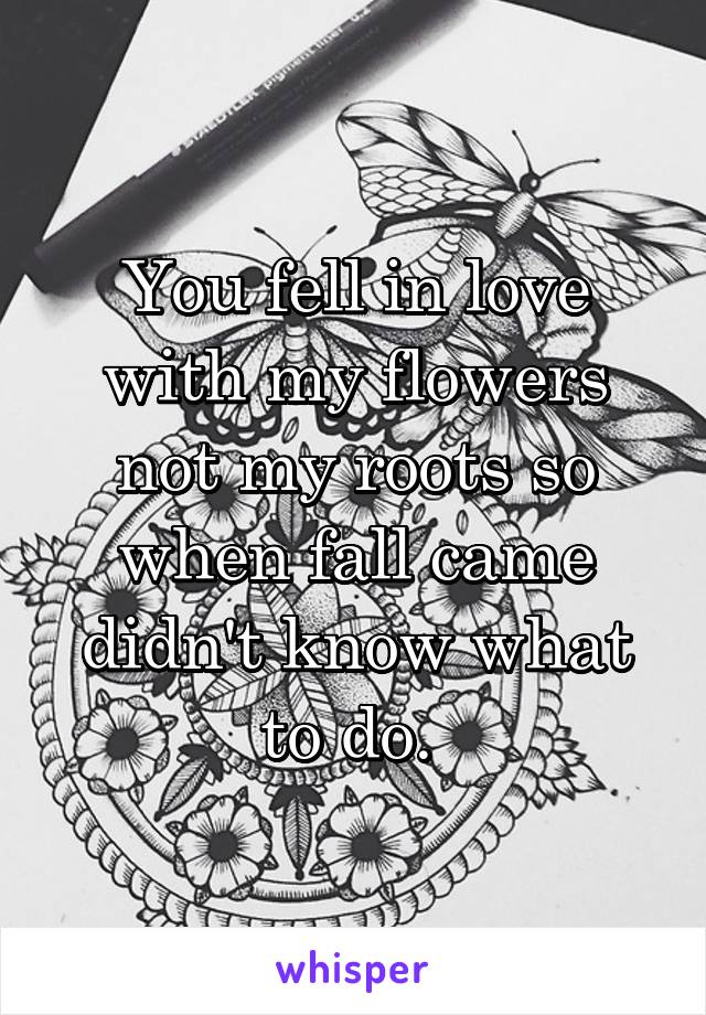 You fell in love with my flowers not my roots so when fall came didn't know what to do. 