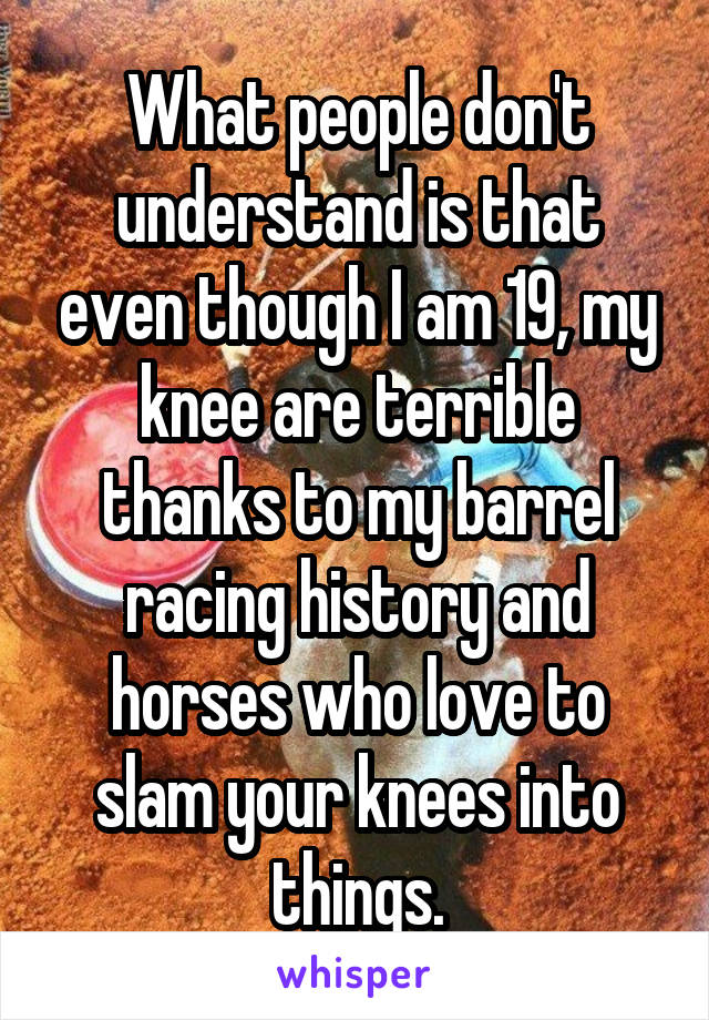 What people don't understand is that even though I am 19, my knee are terrible thanks to my barrel racing history and horses who love to slam your knees into things.