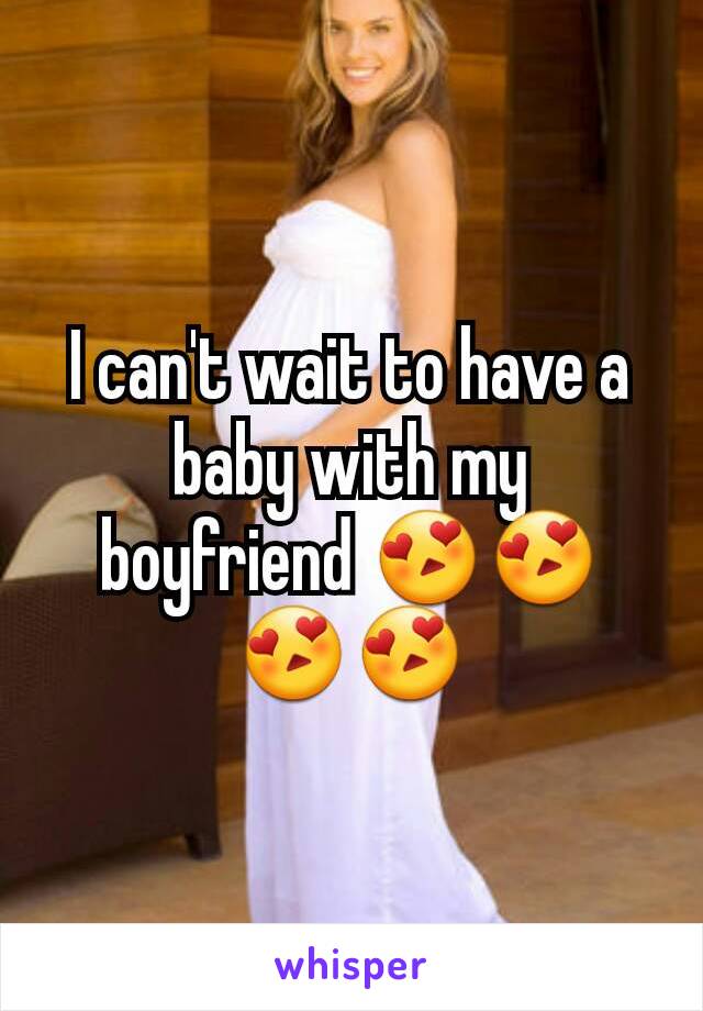 I can't wait to have a baby with my boyfriend 😍😍😍😍