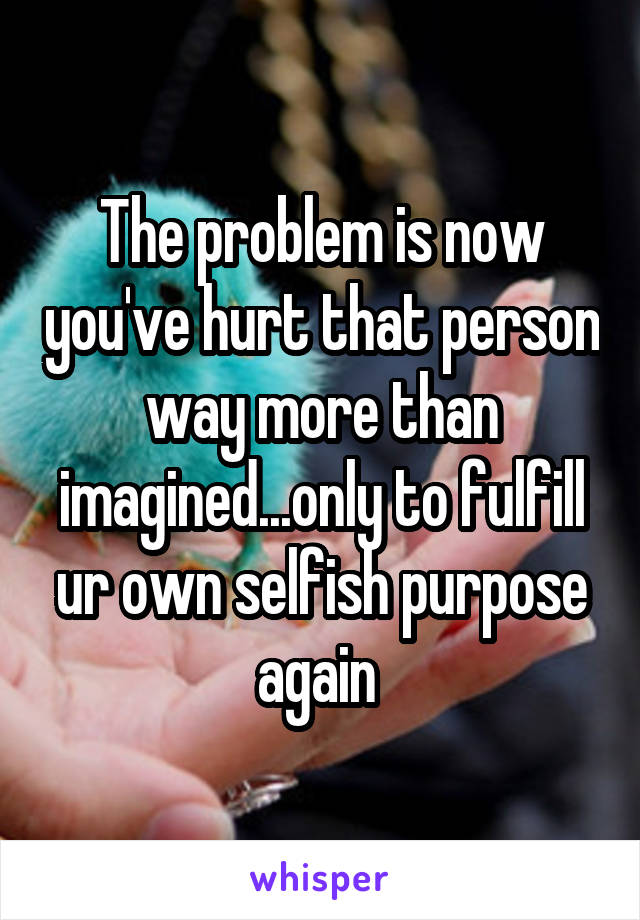 The problem is now you've hurt that person way more than imagined...only to fulfill ur own selfish purpose again 