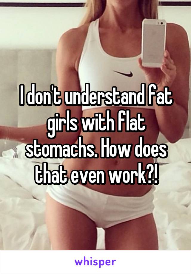 I don't understand fat girls with flat stomachs. How does that even work?!