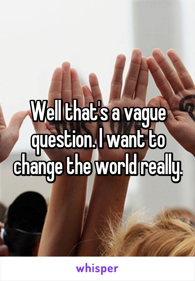 Well that's a vague question. I want to change the world really.