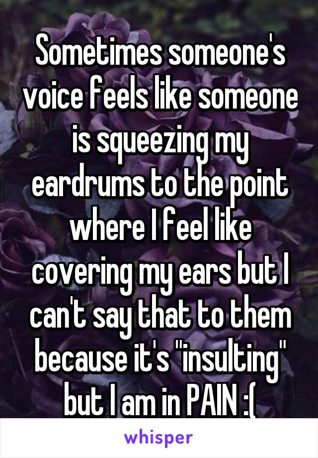 Sometimes someone's voice feels like someone is squeezing my eardrums to the point where I feel like covering my ears but I can't say that to them because it's "insulting" but I am in PAIN :(