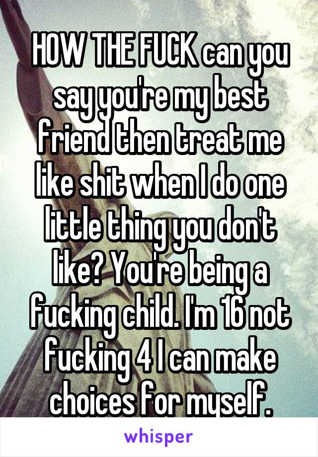 HOW THE FUCK can you say you're my best friend then treat me like shit when I do one little thing you don't like? You're being a fucking child. I'm 16 not fucking 4 I can make choices for myself.