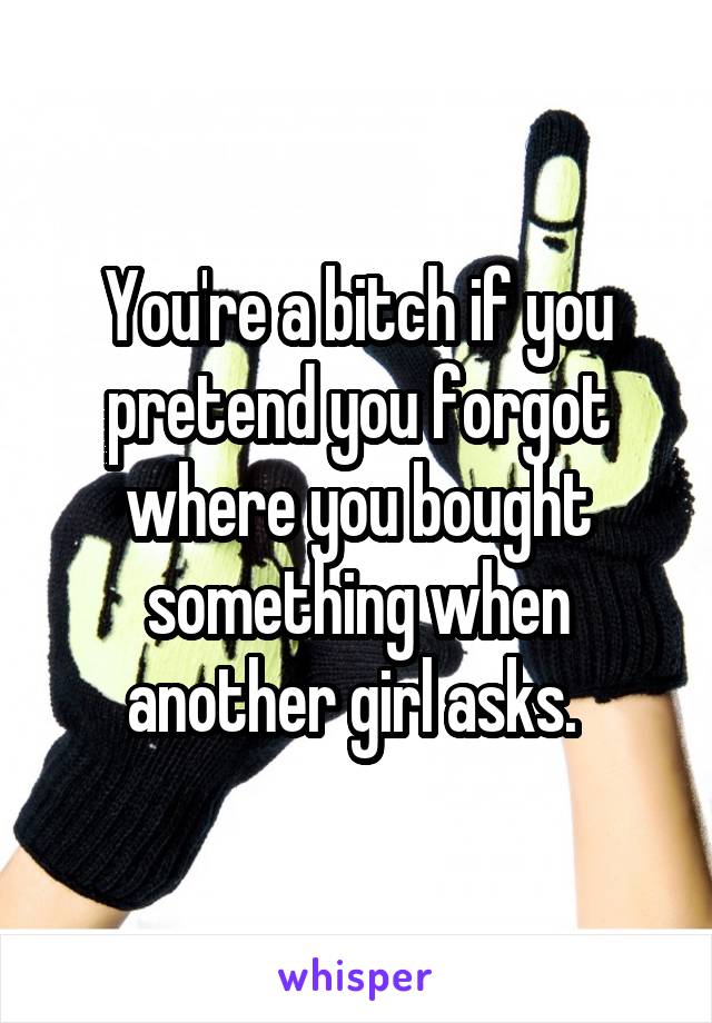 You're a bitch if you pretend you forgot where you bought something when another girl asks. 