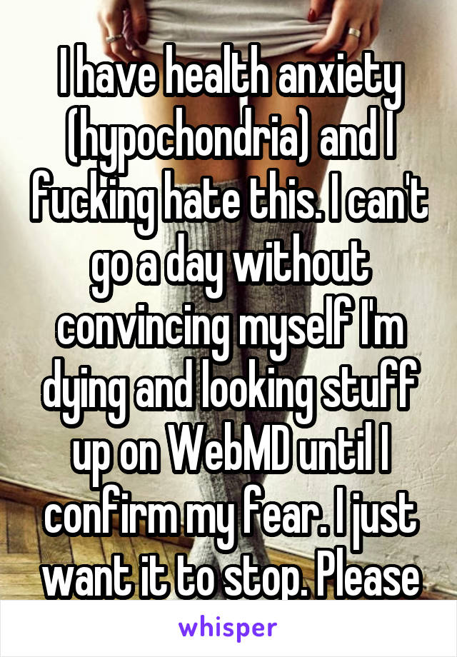 I have health anxiety (hypochondria) and I fucking hate this. I can't go a day without convincing myself I'm
dying and looking stuff up on WebMD until I confirm my fear. I just want it to stop. Please