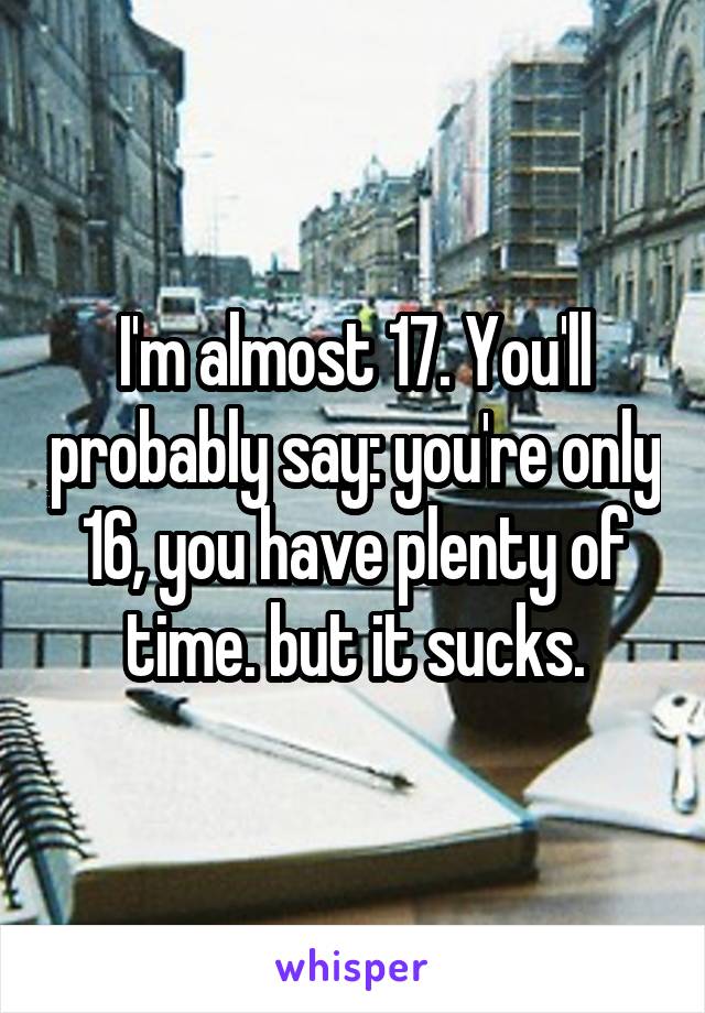 I'm almost 17. You'll probably say: you're only 16, you have plenty of time. but it sucks.