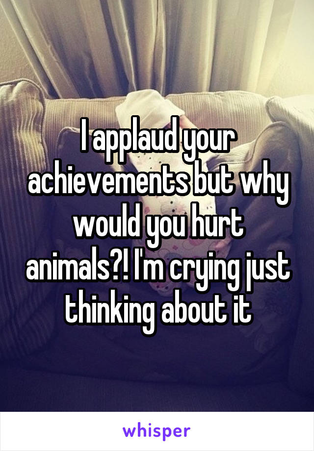 I applaud your achievements but why would you hurt animals?! I'm crying just thinking about it