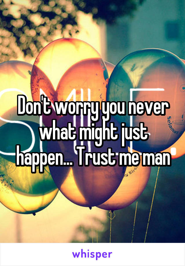 Don't worry you never what might just happen... Trust me man