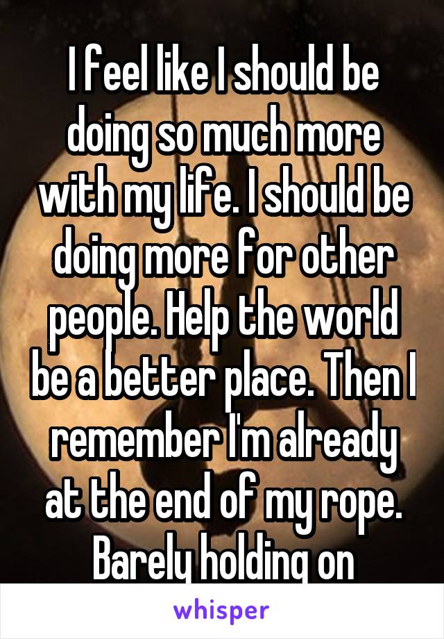 I feel like I should be doing so much more with my life. I should be doing more for other people. Help the world be a better place. Then I remember I'm already at the end of my rope. Barely holding on