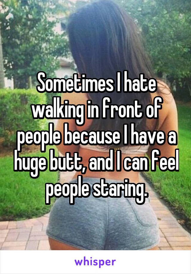 Sometimes I hate walking in front of people because I have a huge butt, and I can feel people staring.