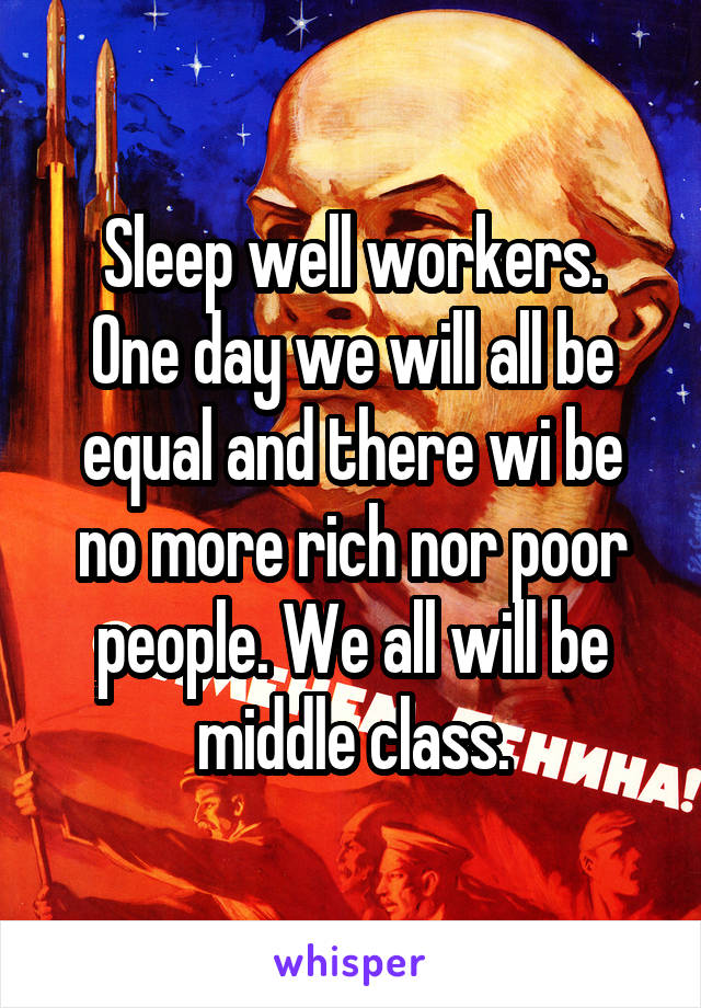 Sleep well workers.
One day we will all be equal and there wi be no more rich nor poor people. We all will be middle class.