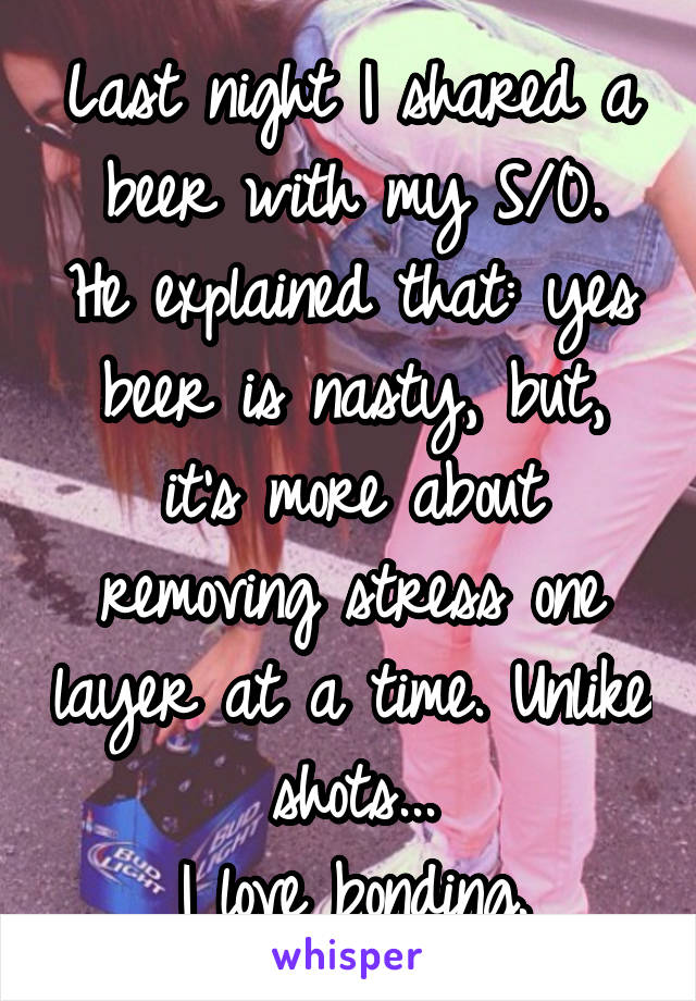 Last night I shared a beer with my S/0.
He explained that: yes beer is nasty, but, it's more about removing stress one layer at a time. Unlike shots...
I love bonding.