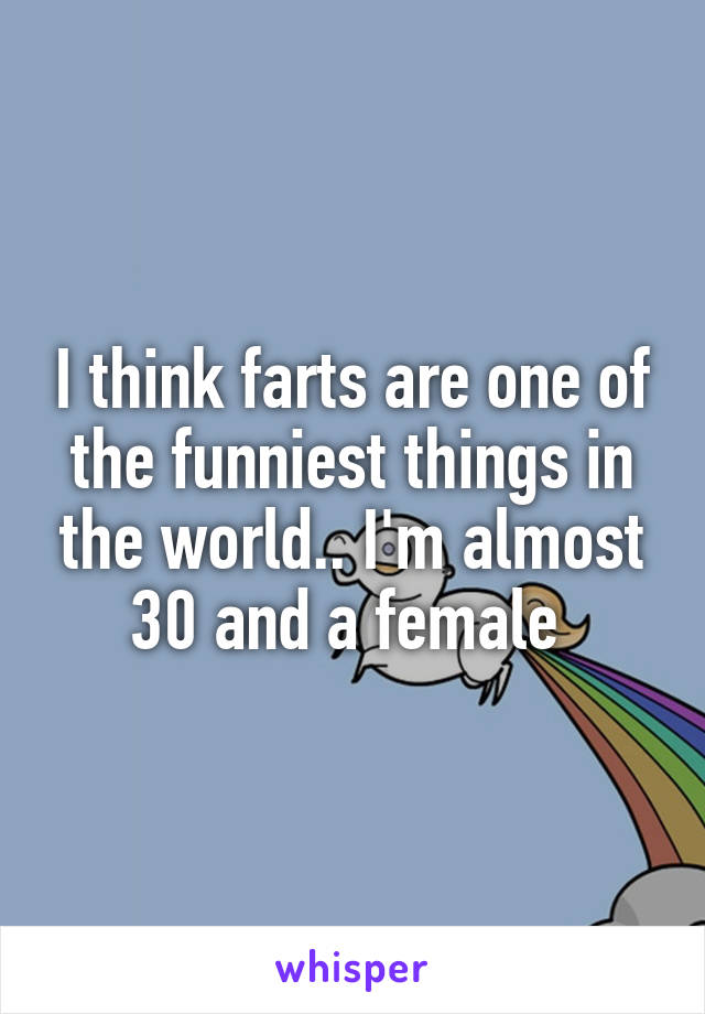 I think farts are one of the funniest things in the world.. I'm almost 30 and a female 