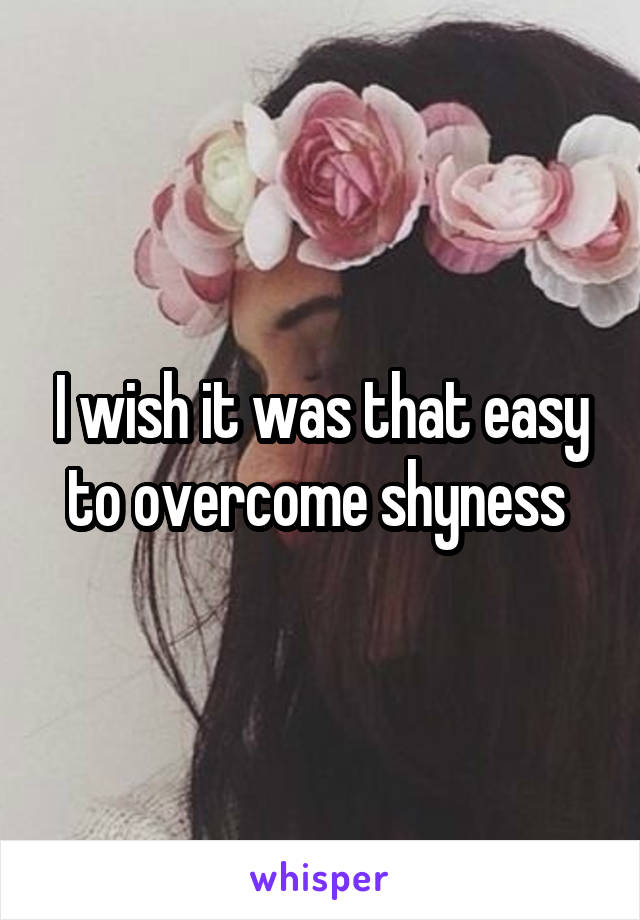 I wish it was that easy to overcome shyness 