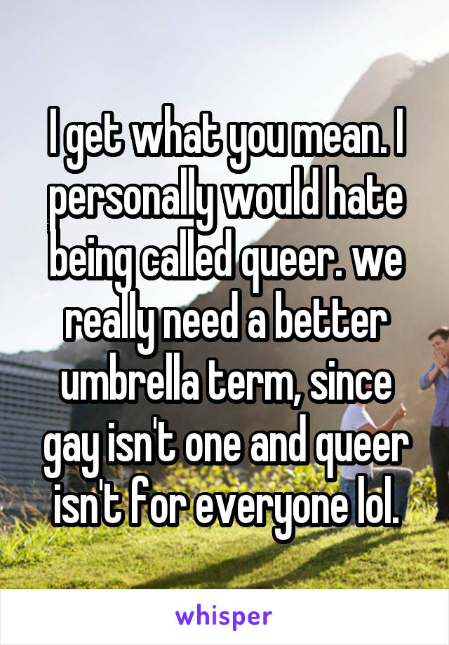 I get what you mean. I personally would hate being called queer. we really need a better umbrella term, since gay isn't one and queer isn't for everyone lol.