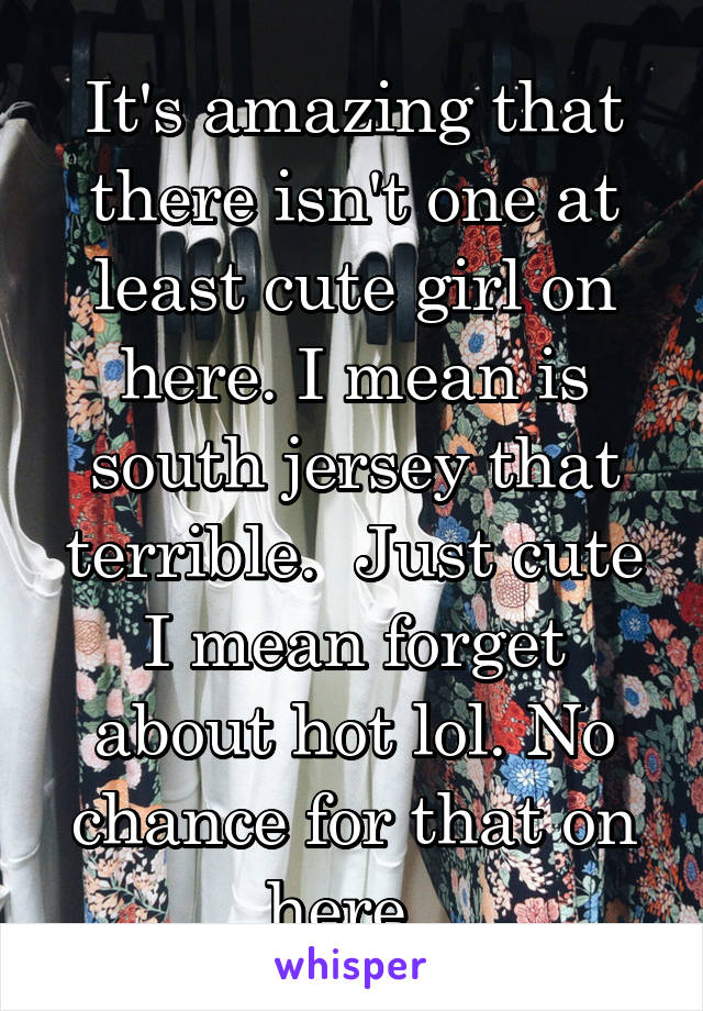 It's amazing that there isn't one at least cute girl on here. I mean is south jersey that terrible.  Just cute I mean forget about hot lol. No chance for that on here. 