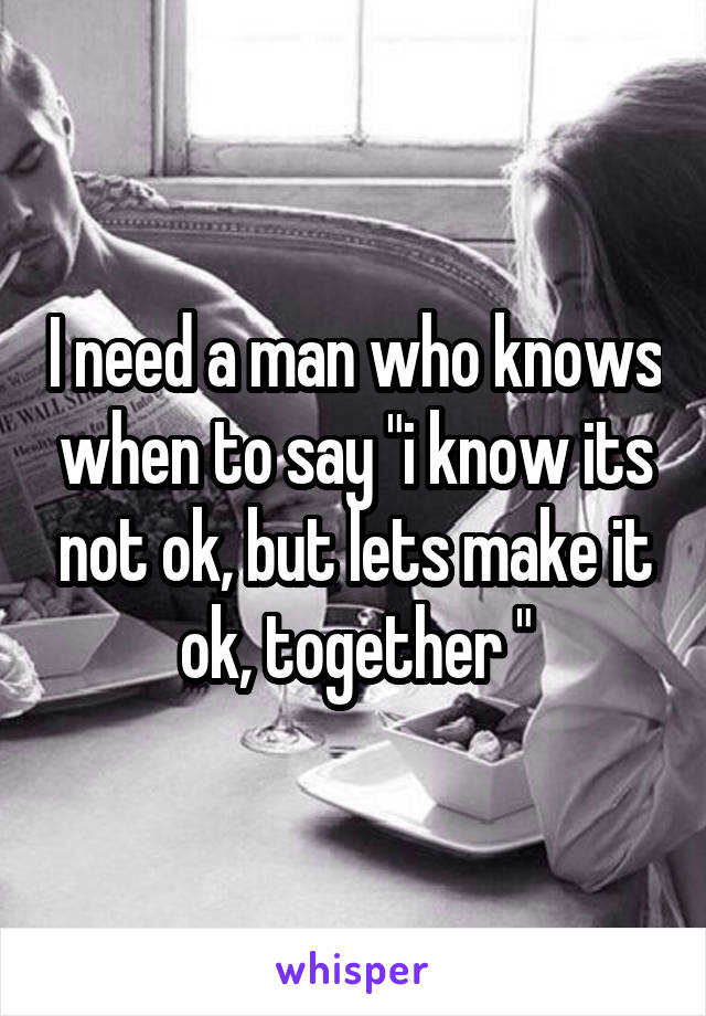 I need a man who knows when to say "i know its not ok, but lets make it ok, together "