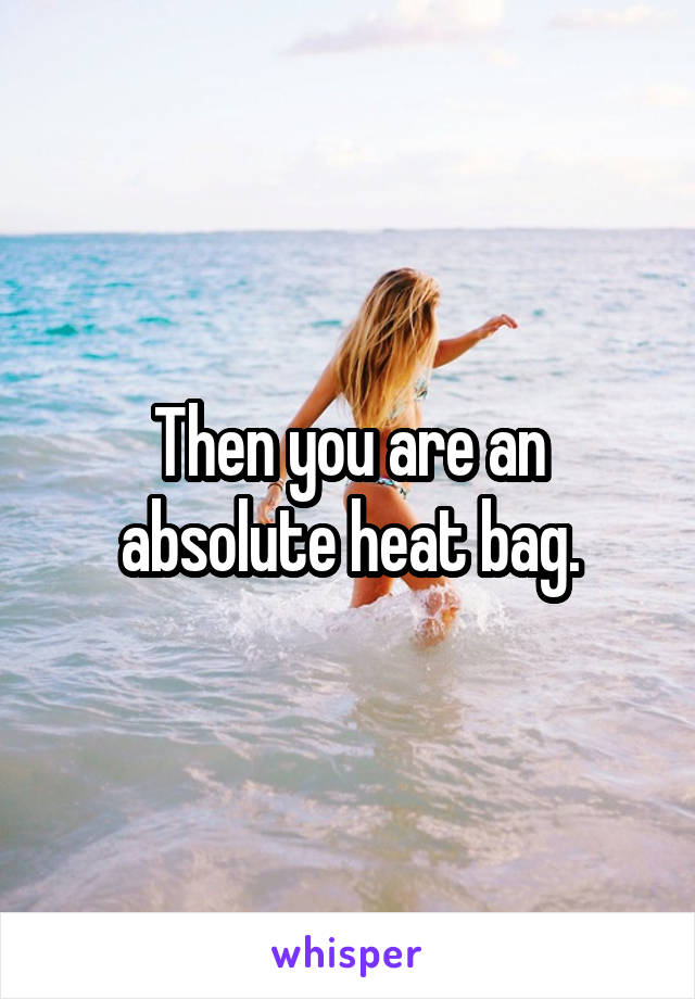 Then you are an absolute heat bag.