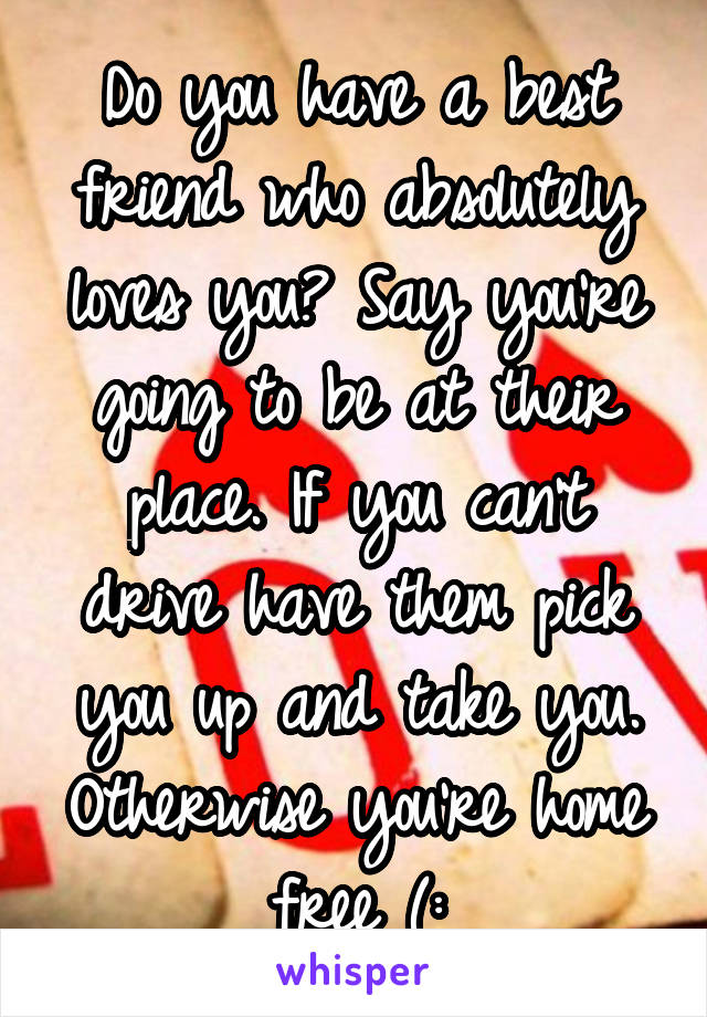 Do you have a best friend who absolutely loves you? Say you're going to be at their place. If you can't drive have them pick you up and take you. Otherwise you're home free (: