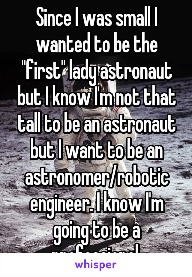 Since I was small I wanted to be the "first" lady astronaut but I know I'm not that tall to be an astronaut but I want to be an astronomer/robotic engineer. I know I'm going to be a professional.