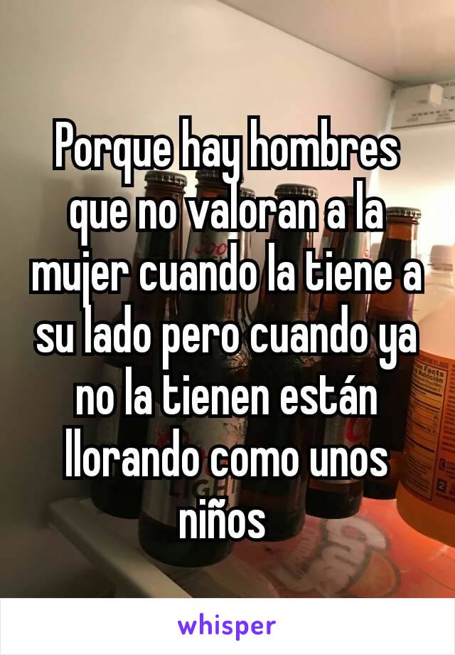 Porque hay hombres que no valoran a la mujer cuando la tiene a su lado pero cuando ya no la tienen están llorando como unos niños 