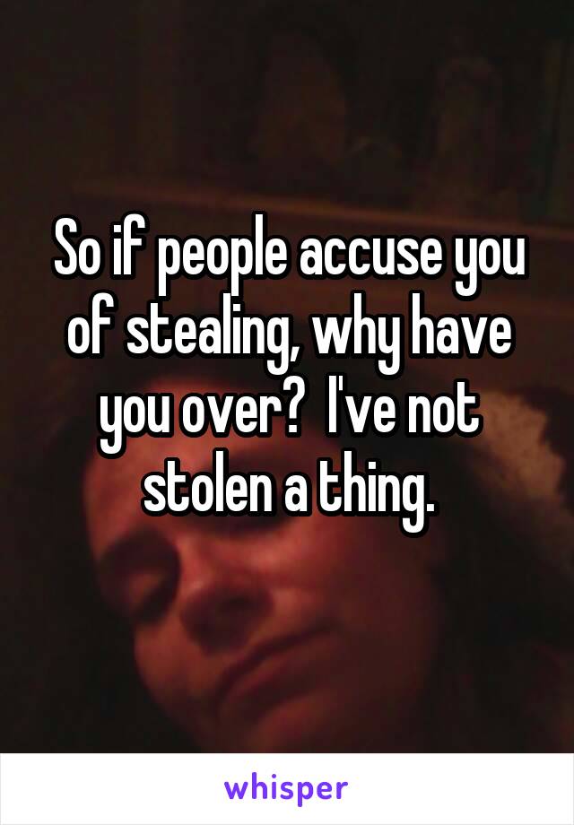 So if people accuse you of stealing, why have you over?  I've not stolen a thing.
