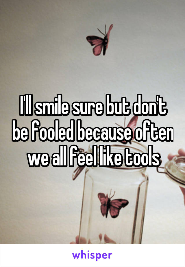 I'll smile sure but don't be fooled because often we all feel like tools