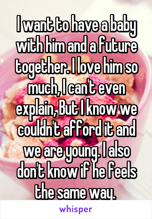 I want to have a baby with him and a future together. I love him so much, I can't even explain, But I know we couldn't afford it and we are young. I also don't know if he feels the same way. 