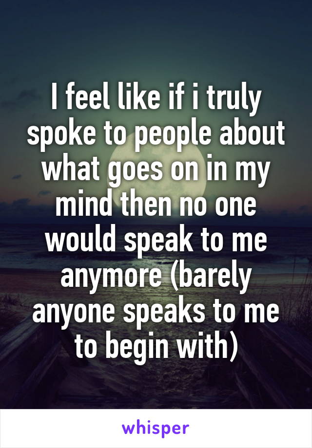 I feel like if i truly spoke to people about what goes on in my mind then no one would speak to me anymore (barely anyone speaks to me to begin with)