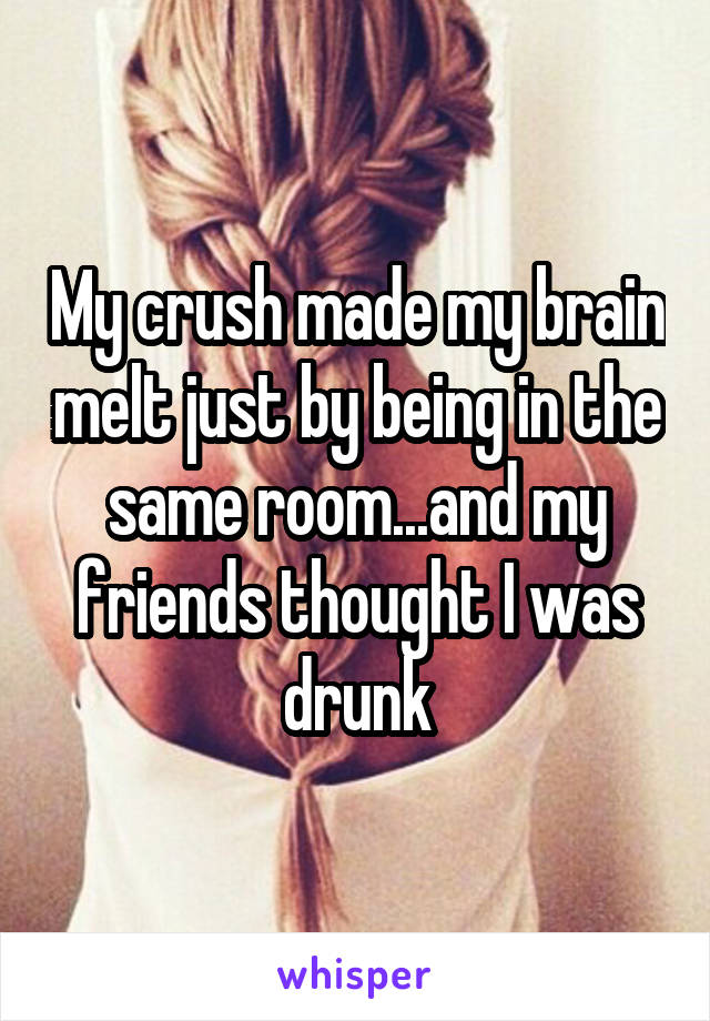 My crush made my brain melt just by being in the same room...and my friends thought I was drunk