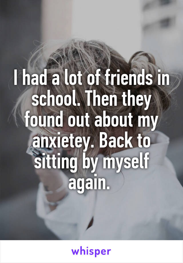 I had a lot of friends in school. Then they found out about my anxietey. Back to sitting by myself again. 