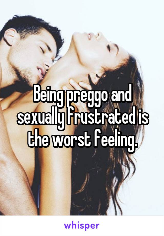 Being preggo and sexually frustrated is the worst feeling.