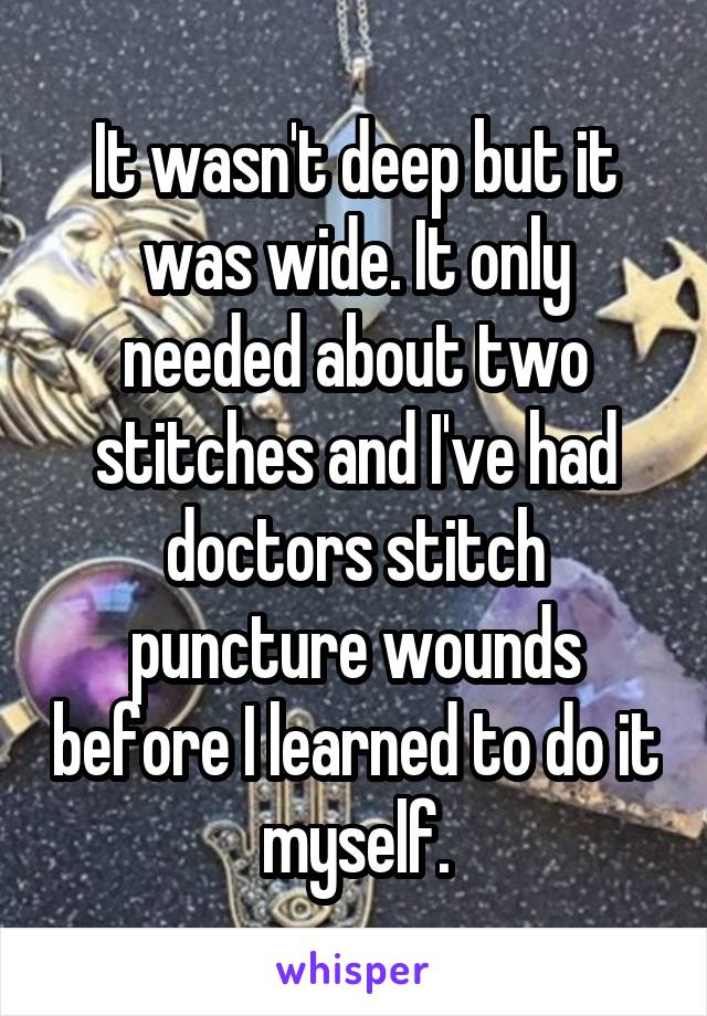 It wasn't deep but it was wide. It only needed about two stitches and I've had doctors stitch puncture wounds before I learned to do it myself.