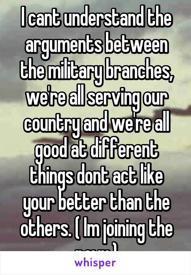 I cant understand the arguments between the military branches, we're all serving our country and we're all good at different things dont act like your better than the others. ( Im joining the navy )