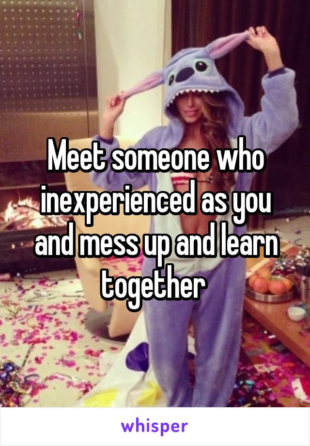 Meet someone who inexperienced as you and mess up and learn together 